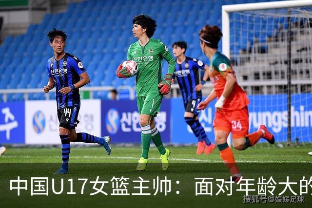 中国U17女篮主帅：面对年龄大的职业俱乐部 队员们打出了团队篮球
